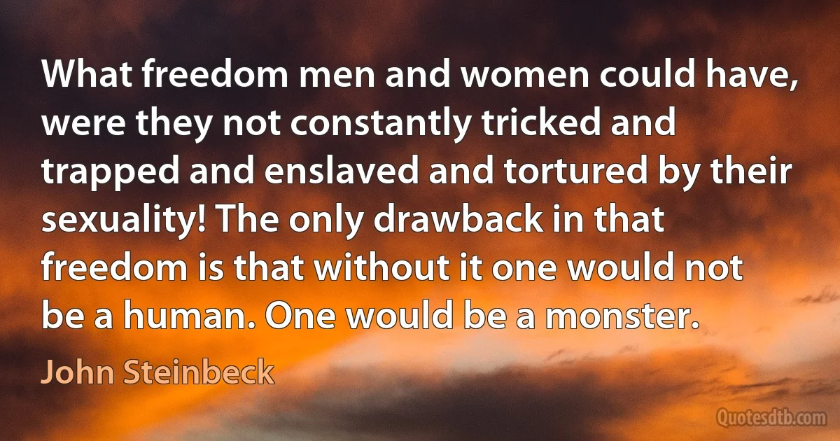 What freedom men and women could have, were they not constantly tricked and trapped and enslaved and tortured by their sexuality! The only drawback in that freedom is that without it one would not be a human. One would be a monster. (John Steinbeck)