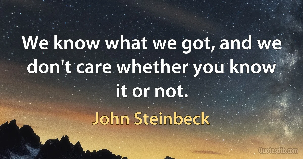 We know what we got, and we don't care whether you know it or not. (John Steinbeck)