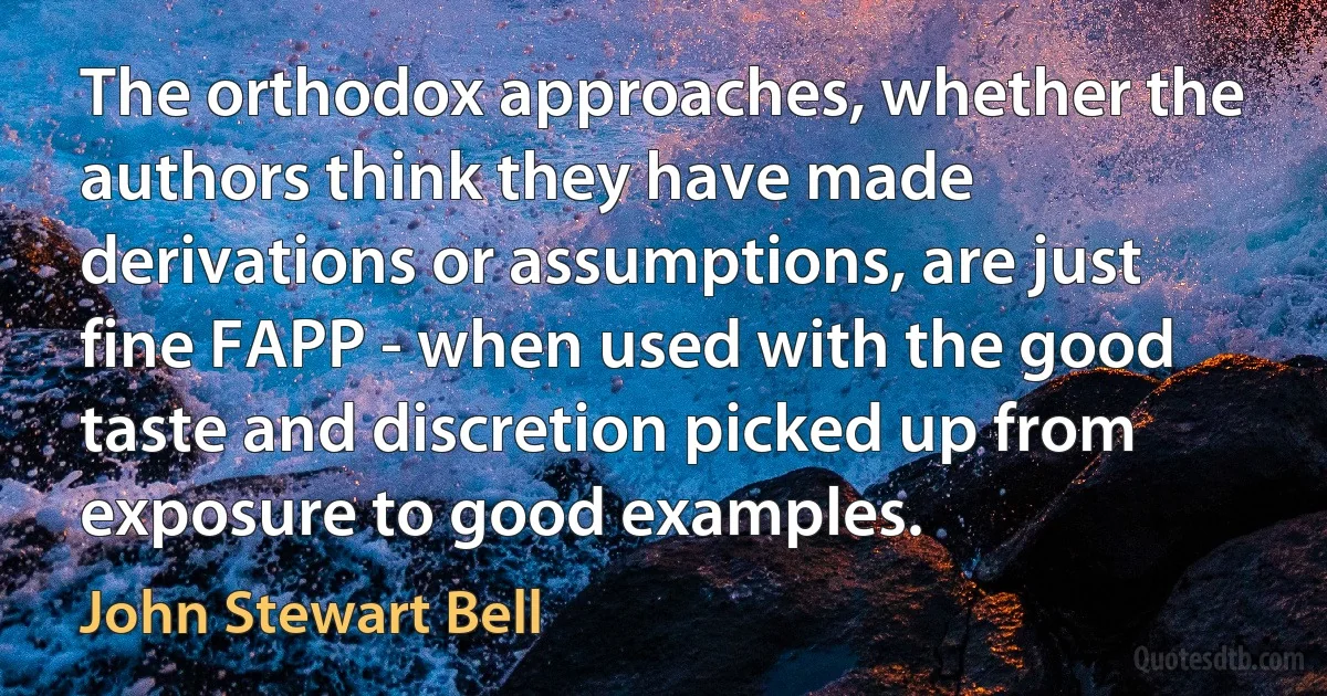 The orthodox approaches, whether the authors think they have made derivations or assumptions, are just fine FAPP - when used with the good taste and discretion picked up from exposure to good examples. (John Stewart Bell)