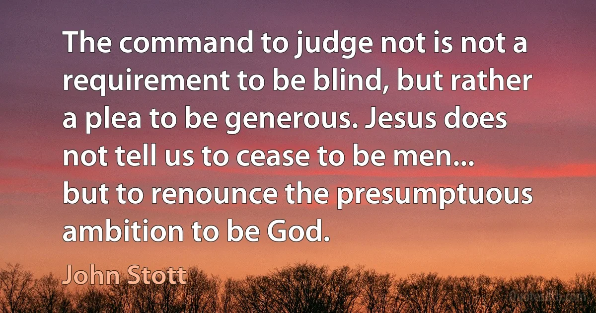 The command to judge not is not a requirement to be blind, but rather a plea to be generous. Jesus does not tell us to cease to be men... but to renounce the presumptuous ambition to be God. (John Stott)