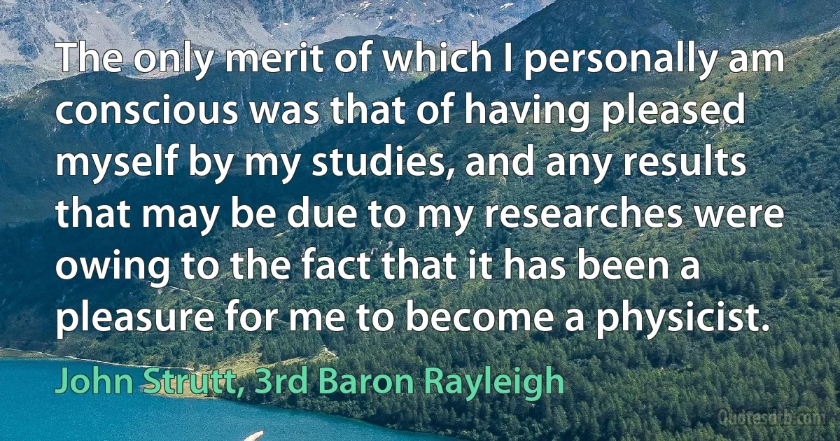 The only merit of which I personally am conscious was that of having pleased myself by my studies, and any results that may be due to my researches were owing to the fact that it has been a pleasure for me to become a physicist. (John Strutt, 3rd Baron Rayleigh)