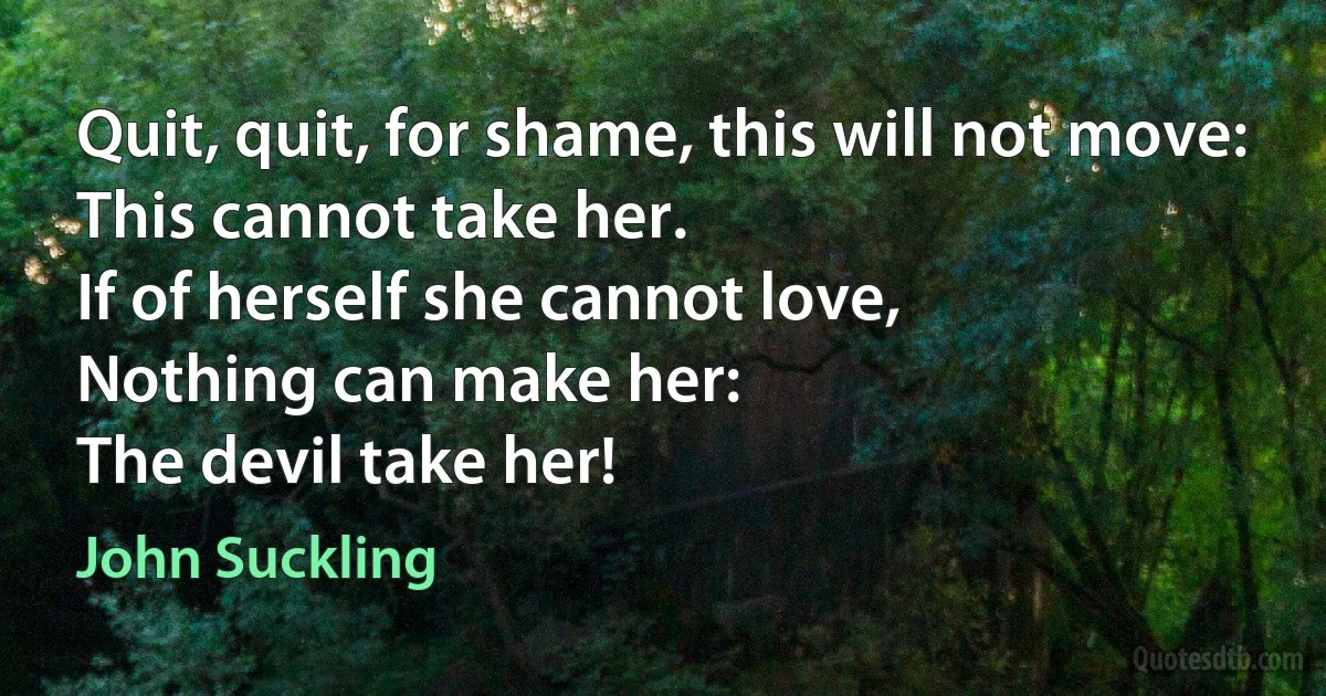 Quit, quit, for shame, this will not move:
This cannot take her.
If of herself she cannot love,
Nothing can make her:
The devil take her! (John Suckling)