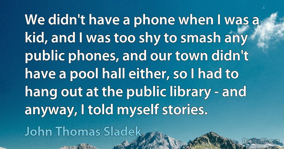 We didn't have a phone when I was a kid, and I was too shy to smash any public phones, and our town didn't have a pool hall either, so I had to hang out at the public library - and anyway, I told myself stories. (John Thomas Sladek)