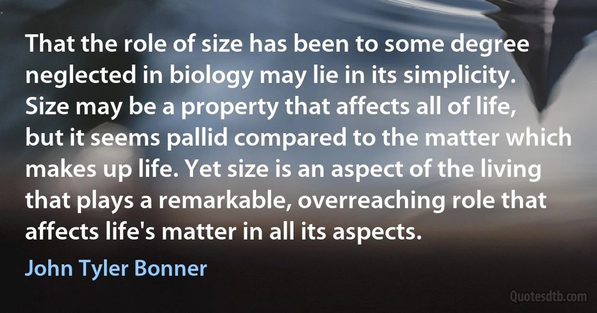 That the role of size has been to some degree neglected in biology may lie in its simplicity. Size may be a property that affects all of life, but it seems pallid compared to the matter which makes up life. Yet size is an aspect of the living that plays a remarkable, overreaching role that affects life's matter in all its aspects. (John Tyler Bonner)