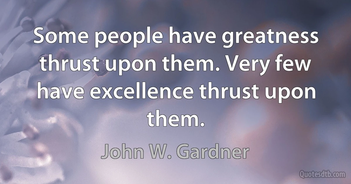 Some people have greatness thrust upon them. Very few have excellence thrust upon them. (John W. Gardner)