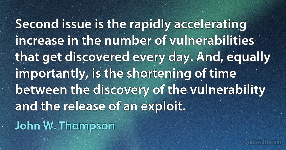 Second issue is the rapidly accelerating increase in the number of vulnerabilities that get discovered every day. And, equally importantly, is the shortening of time between the discovery of the vulnerability and the release of an exploit. (John W. Thompson)