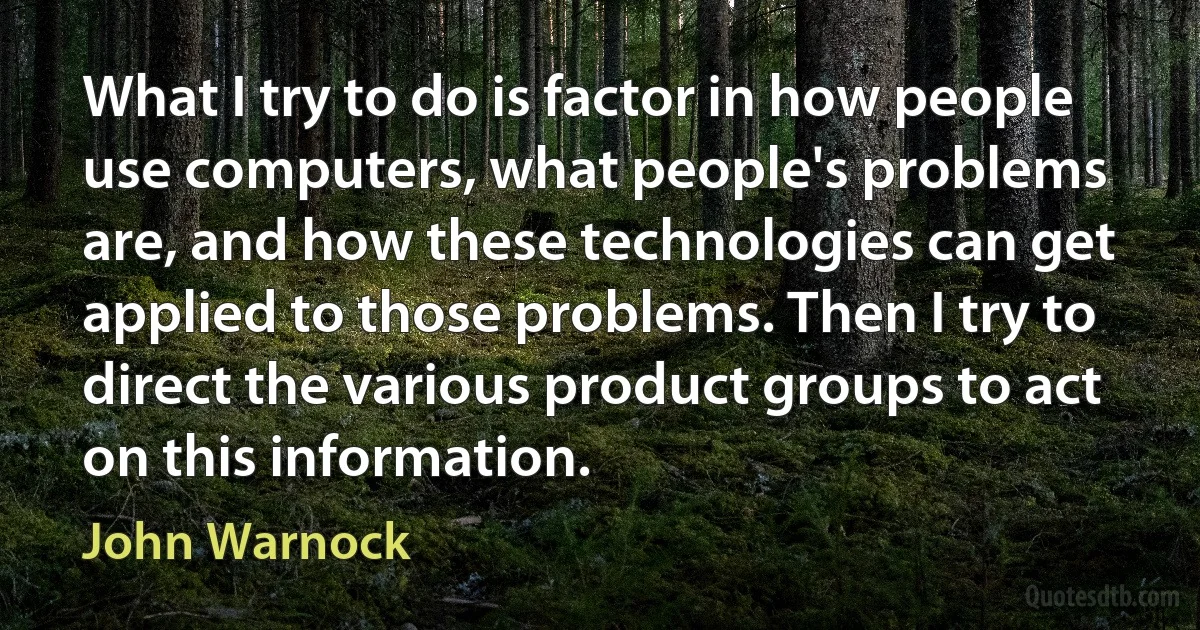 What I try to do is factor in how people use computers, what people's problems are, and how these technologies can get applied to those problems. Then I try to direct the various product groups to act on this information. (John Warnock)