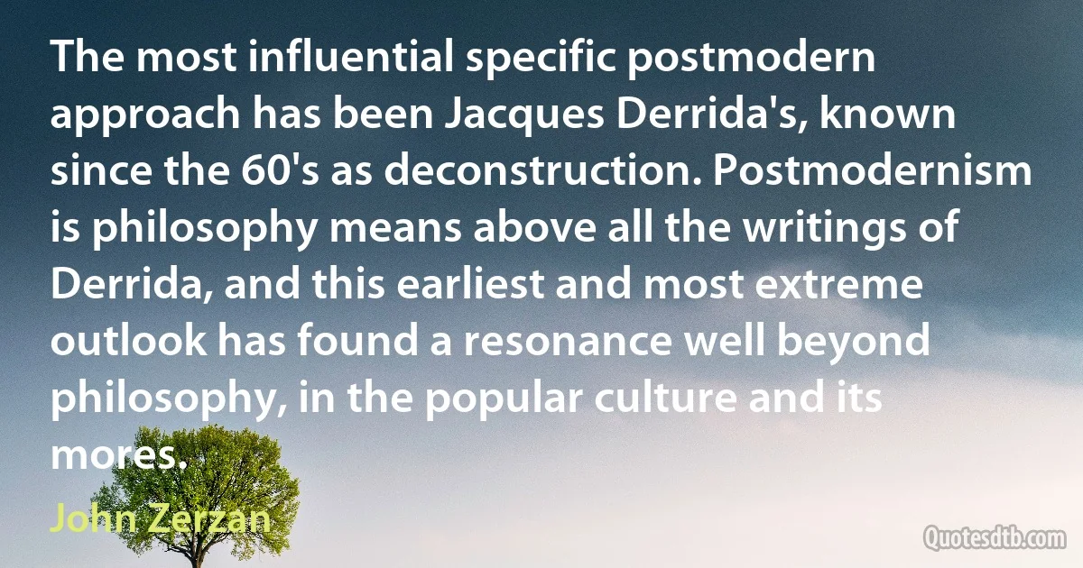 The most influential specific postmodern approach has been Jacques Derrida's, known since the 60's as deconstruction. Postmodernism is philosophy means above all the writings of Derrida, and this earliest and most extreme outlook has found a resonance well beyond philosophy, in the popular culture and its mores. (John Zerzan)