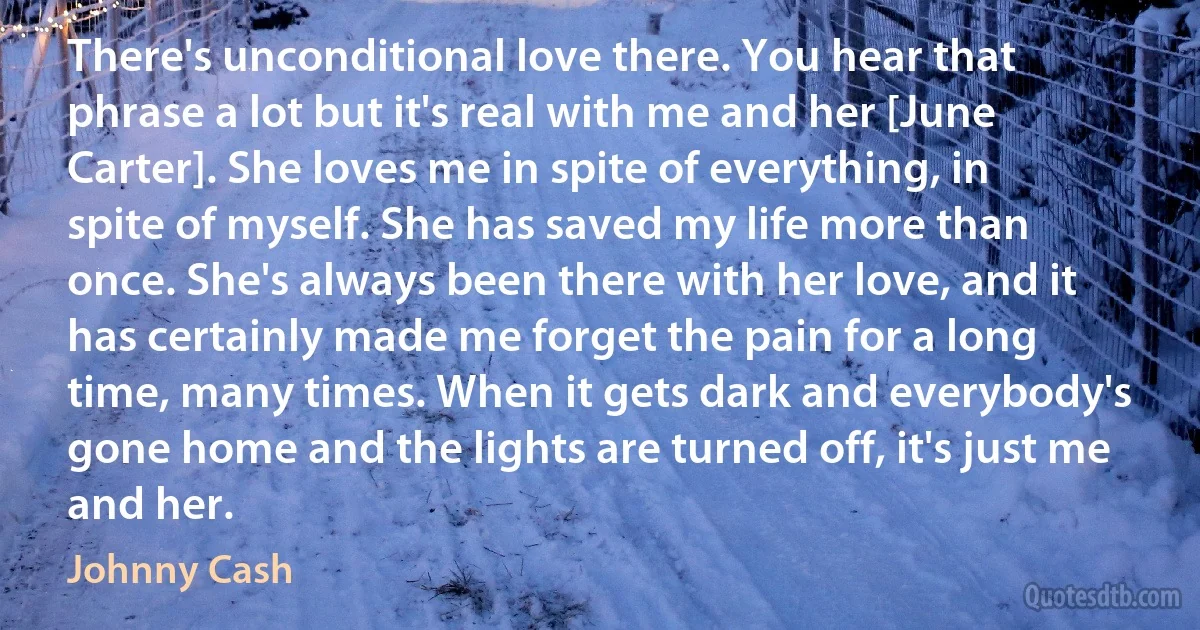 There's unconditional love there. You hear that phrase a lot but it's real with me and her [June Carter]. She loves me in spite of everything, in spite of myself. She has saved my life more than once. She's always been there with her love, and it has certainly made me forget the pain for a long time, many times. When it gets dark and everybody's gone home and the lights are turned off, it's just me and her. (Johnny Cash)