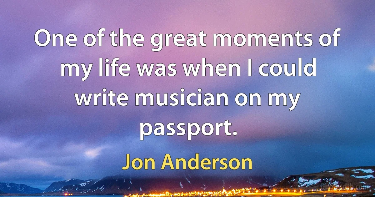 One of the great moments of my life was when I could write musician on my passport. (Jon Anderson)