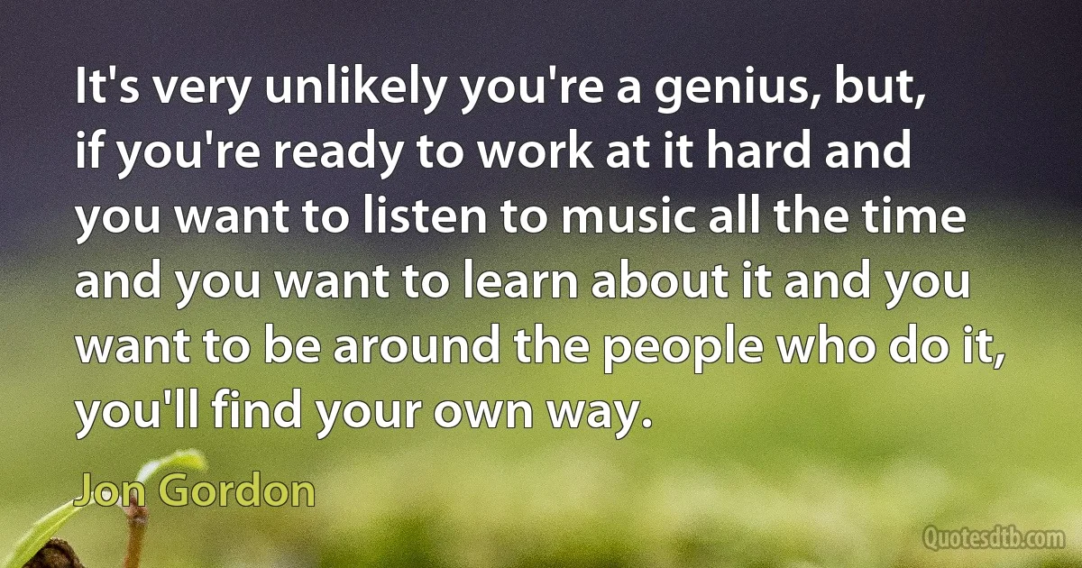 It's very unlikely you're a genius, but, if you're ready to work at it hard and you want to listen to music all the time and you want to learn about it and you want to be around the people who do it, you'll find your own way. (Jon Gordon)