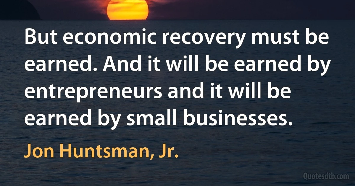 But economic recovery must be earned. And it will be earned by entrepreneurs and it will be earned by small businesses. (Jon Huntsman, Jr.)