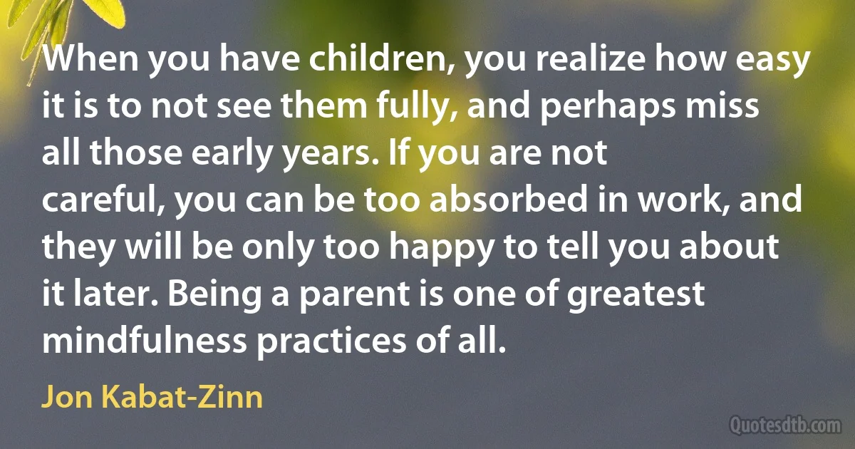 When you have children, you realize how easy it is to not see them fully, and perhaps miss all those early years. If you are not careful, you can be too absorbed in work, and they will be only too happy to tell you about it later. Being a parent is one of greatest mindfulness practices of all. (Jon Kabat-Zinn)