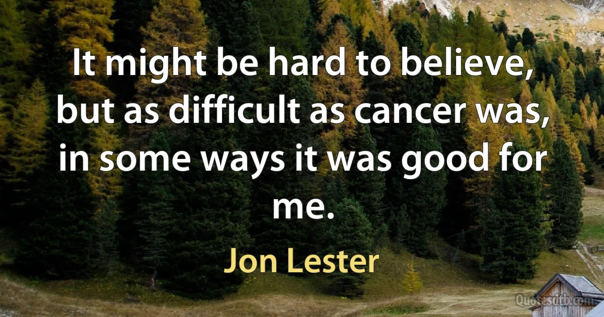 It might be hard to believe, but as difficult as cancer was, in some ways it was good for me. (Jon Lester)