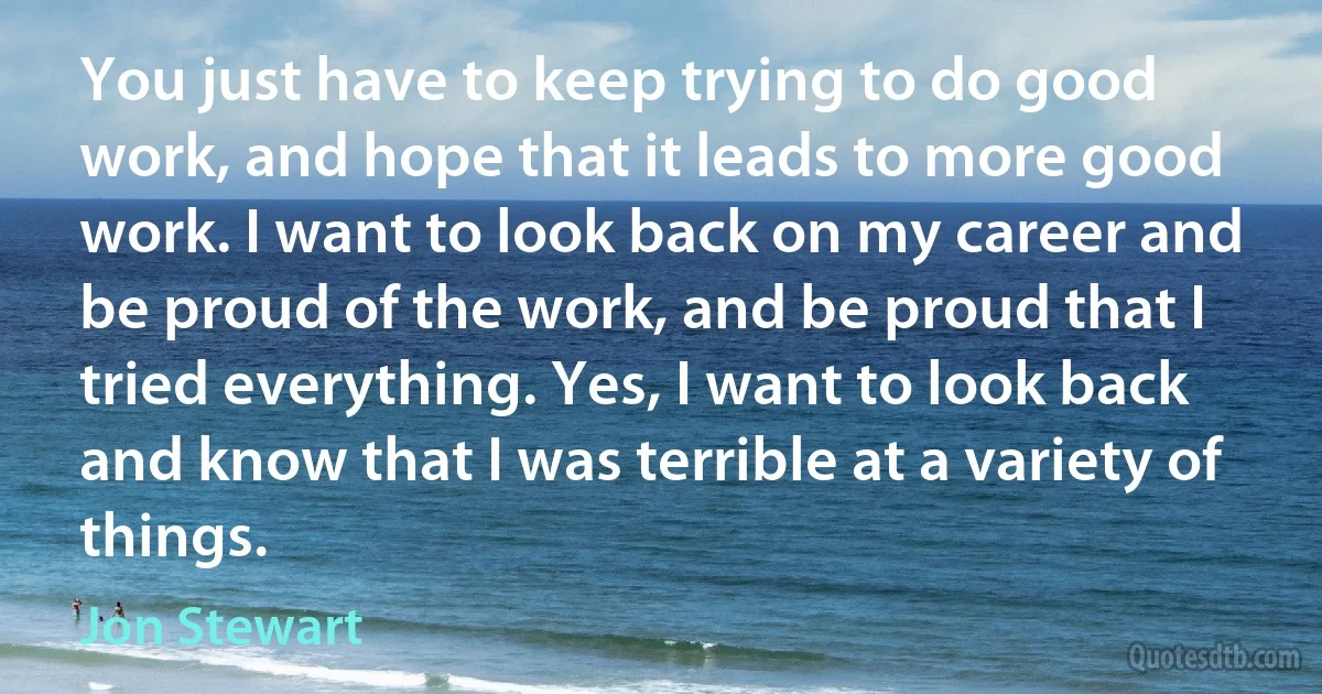 You just have to keep trying to do good work, and hope that it leads to more good work. I want to look back on my career and be proud of the work, and be proud that I tried everything. Yes, I want to look back and know that I was terrible at a variety of things. (Jon Stewart)