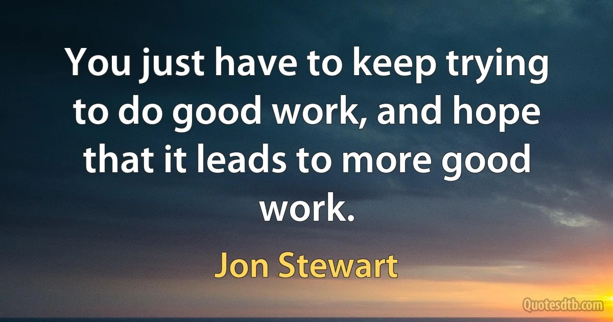 You just have to keep trying to do good work, and hope that it leads to more good work. (Jon Stewart)