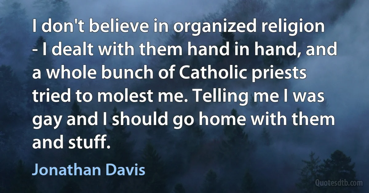 I don't believe in organized religion - I dealt with them hand in hand, and a whole bunch of Catholic priests tried to molest me. Telling me I was gay and I should go home with them and stuff. (Jonathan Davis)