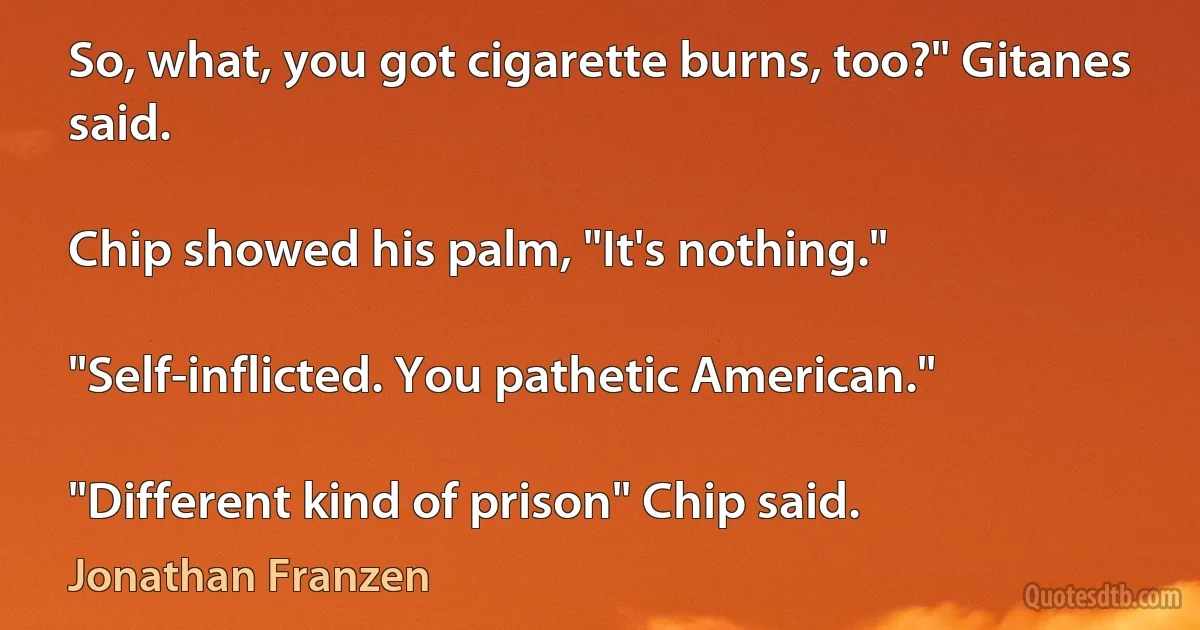 So, what, you got cigarette burns, too?" Gitanes said.

Chip showed his palm, "It's nothing."

"Self-inflicted. You pathetic American."

"Different kind of prison" Chip said. (Jonathan Franzen)