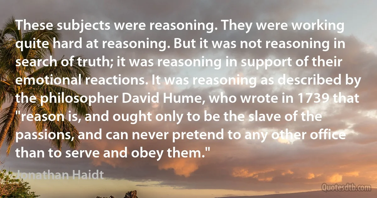 These subjects were reasoning. They were working quite hard at reasoning. But it was not reasoning in search of truth; it was reasoning in support of their emotional reactions. It was reasoning as described by the philosopher David Hume, who wrote in 1739 that "reason is, and ought only to be the slave of the passions, and can never pretend to any other office than to serve and obey them." (Jonathan Haidt)