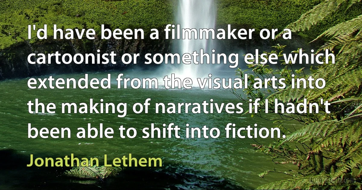 I'd have been a filmmaker or a cartoonist or something else which extended from the visual arts into the making of narratives if I hadn't been able to shift into fiction. (Jonathan Lethem)