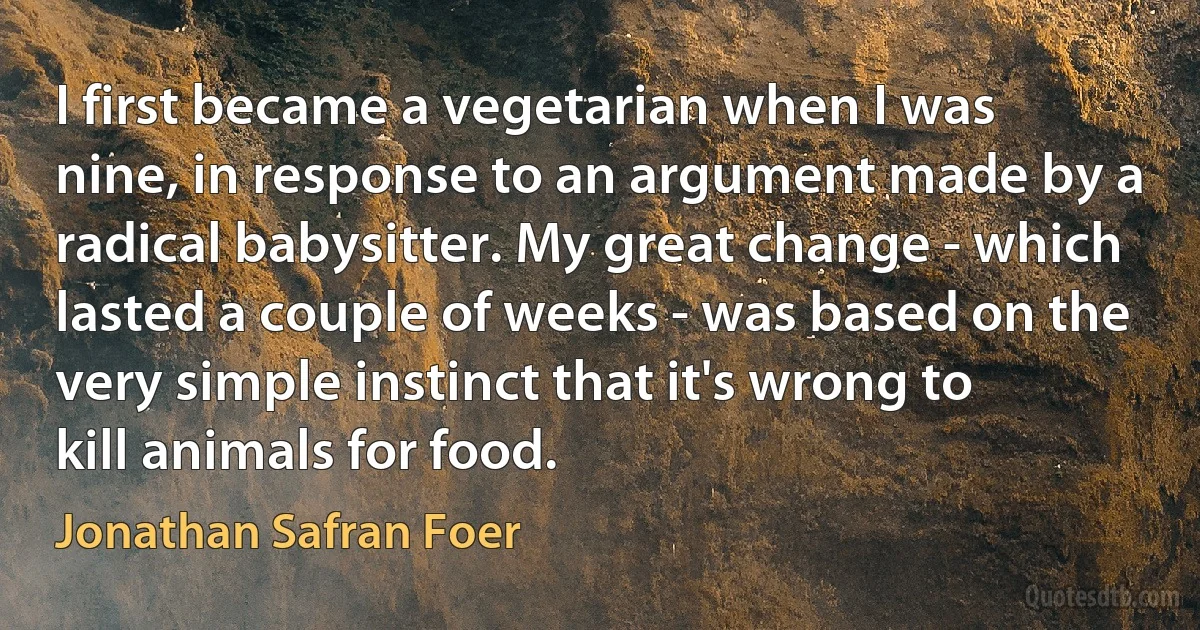 I first became a vegetarian when I was nine, in response to an argument made by a radical babysitter. My great change - which lasted a couple of weeks - was based on the very simple instinct that it's wrong to kill animals for food. (Jonathan Safran Foer)