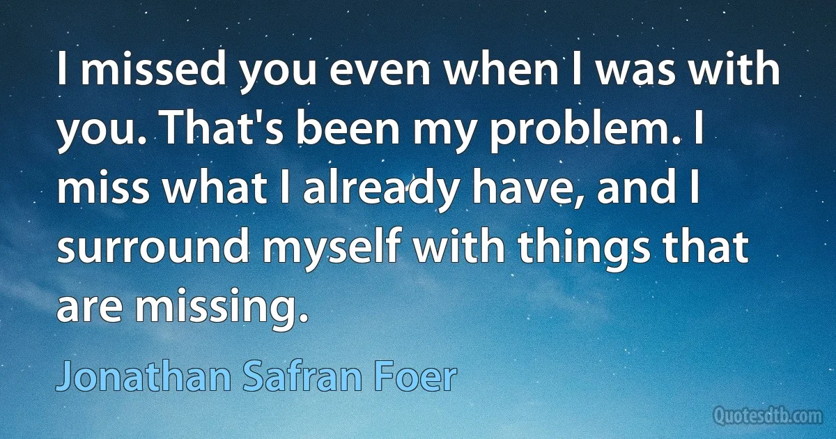 I missed you even when I was with you. That's been my problem. I miss what I already have, and I surround myself with things that are missing. (Jonathan Safran Foer)