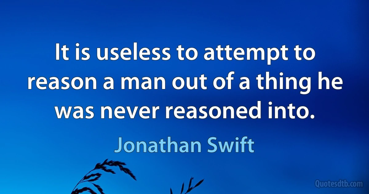 It is useless to attempt to reason a man out of a thing he was never reasoned into. (Jonathan Swift)