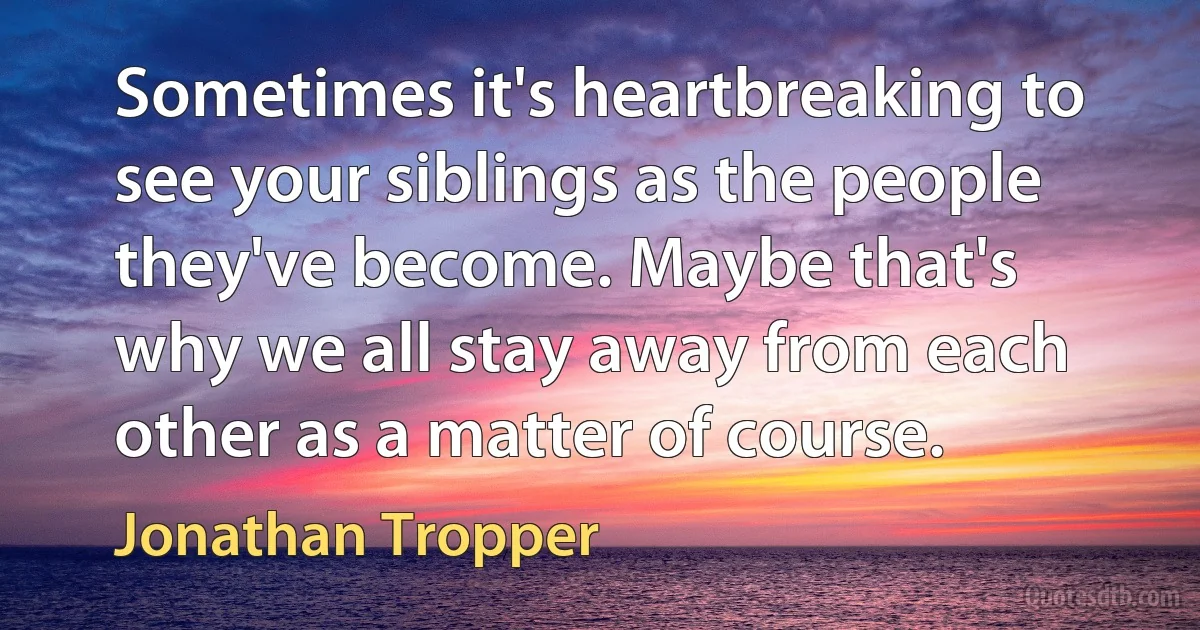 Sometimes it's heartbreaking to see your siblings as the people they've become. Maybe that's why we all stay away from each other as a matter of course. (Jonathan Tropper)