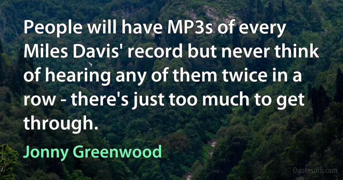 People will have MP3s of every Miles Davis' record but never think of hearing any of them twice in a row - there's just too much to get through. (Jonny Greenwood)