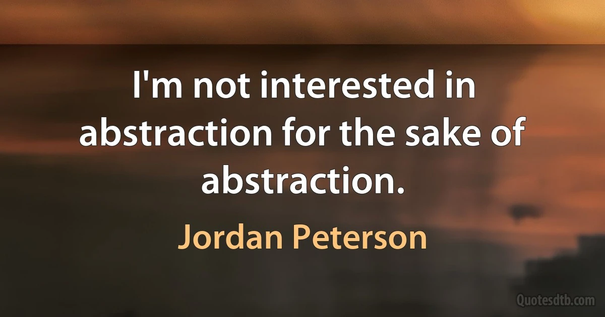 I'm not interested in abstraction for the sake of abstraction. (Jordan Peterson)