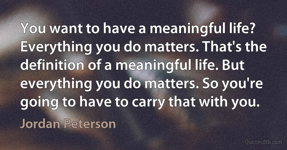 You want to have a meaningful life? Everything you do matters. That's the definition of a meaningful life. But everything you do matters. So you're going to have to carry that with you. (Jordan Peterson)