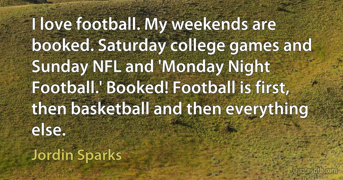 I love football. My weekends are booked. Saturday college games and Sunday NFL and 'Monday Night Football.' Booked! Football is first, then basketball and then everything else. (Jordin Sparks)