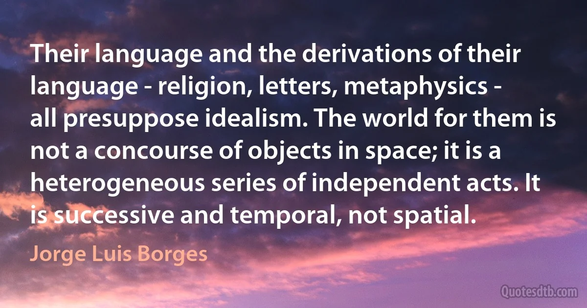 Their language and the derivations of their language - religion, letters, metaphysics - all presuppose idealism. The world for them is not a concourse of objects in space; it is a heterogeneous series of independent acts. It is successive and temporal, not spatial. (Jorge Luis Borges)