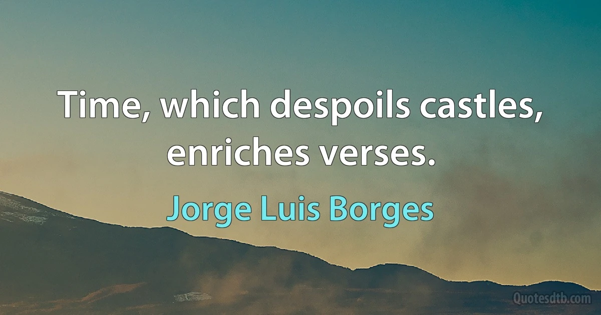 Time, which despoils castles, enriches verses. (Jorge Luis Borges)