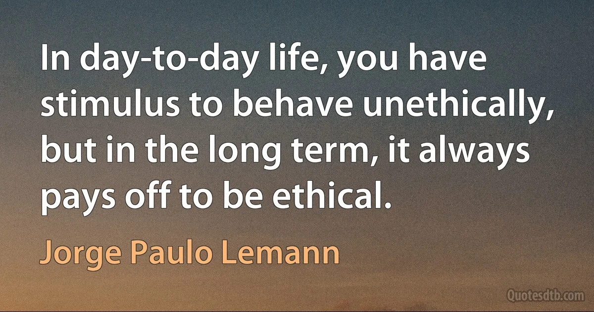 In day-to-day life, you have stimulus to behave unethically, but in the long term, it always pays off to be ethical. (Jorge Paulo Lemann)