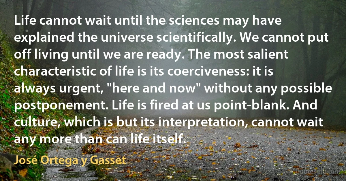 Life cannot wait until the sciences may have explained the universe scientifically. We cannot put off living until we are ready. The most salient characteristic of life is its coerciveness: it is always urgent, "here and now" without any possible postponement. Life is fired at us point-blank. And culture, which is but its interpretation, cannot wait any more than can life itself. (José Ortega y Gasset)