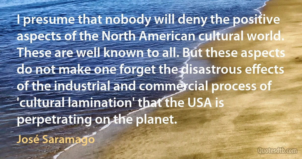 I presume that nobody will deny the positive aspects of the North American cultural world. These are well known to all. But these aspects do not make one forget the disastrous effects of the industrial and commercial process of 'cultural lamination' that the USA is perpetrating on the planet. (José Saramago)