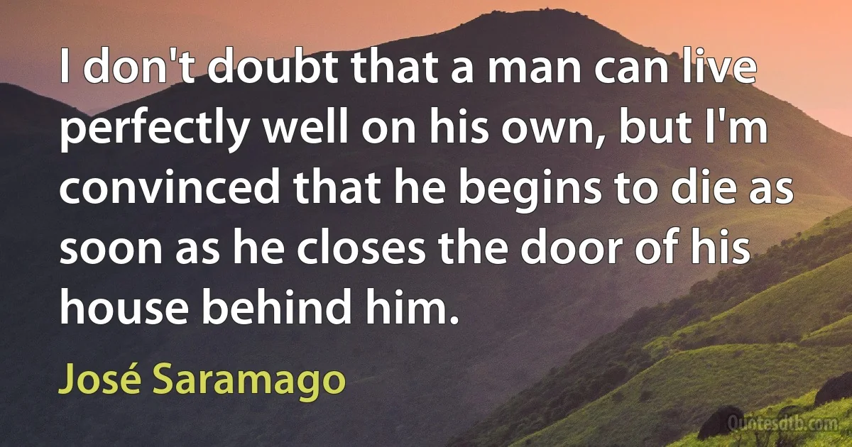 I don't doubt that a man can live perfectly well on his own, but I'm convinced that he begins to die as soon as he closes the door of his house behind him. (José Saramago)