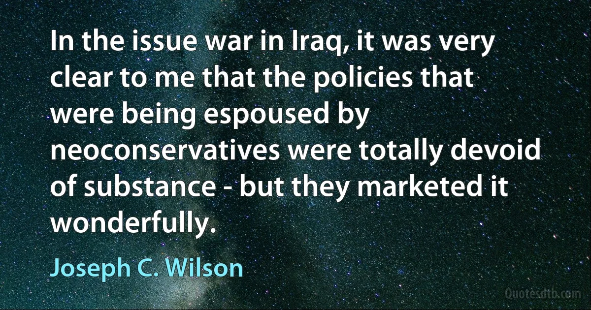 In the issue war in Iraq, it was very clear to me that the policies that were being espoused by neoconservatives were totally devoid of substance - but they marketed it wonderfully. (Joseph C. Wilson)