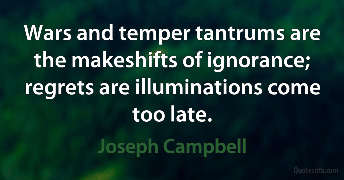 Wars and temper tantrums are the makeshifts of ignorance; regrets are illuminations come too late. (Joseph Campbell)