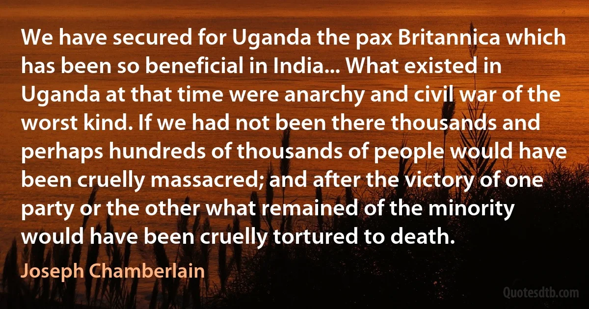 We have secured for Uganda the pax Britannica which has been so beneficial in India... What existed in Uganda at that time were anarchy and civil war of the worst kind. If we had not been there thousands and perhaps hundreds of thousands of people would have been cruelly massacred; and after the victory of one party or the other what remained of the minority would have been cruelly tortured to death. (Joseph Chamberlain)