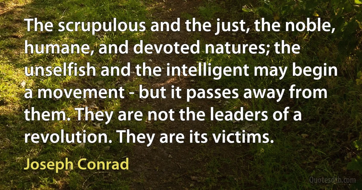 The scrupulous and the just, the noble, humane, and devoted natures; the unselfish and the intelligent may begin a movement - but it passes away from them. They are not the leaders of a revolution. They are its victims. (Joseph Conrad)