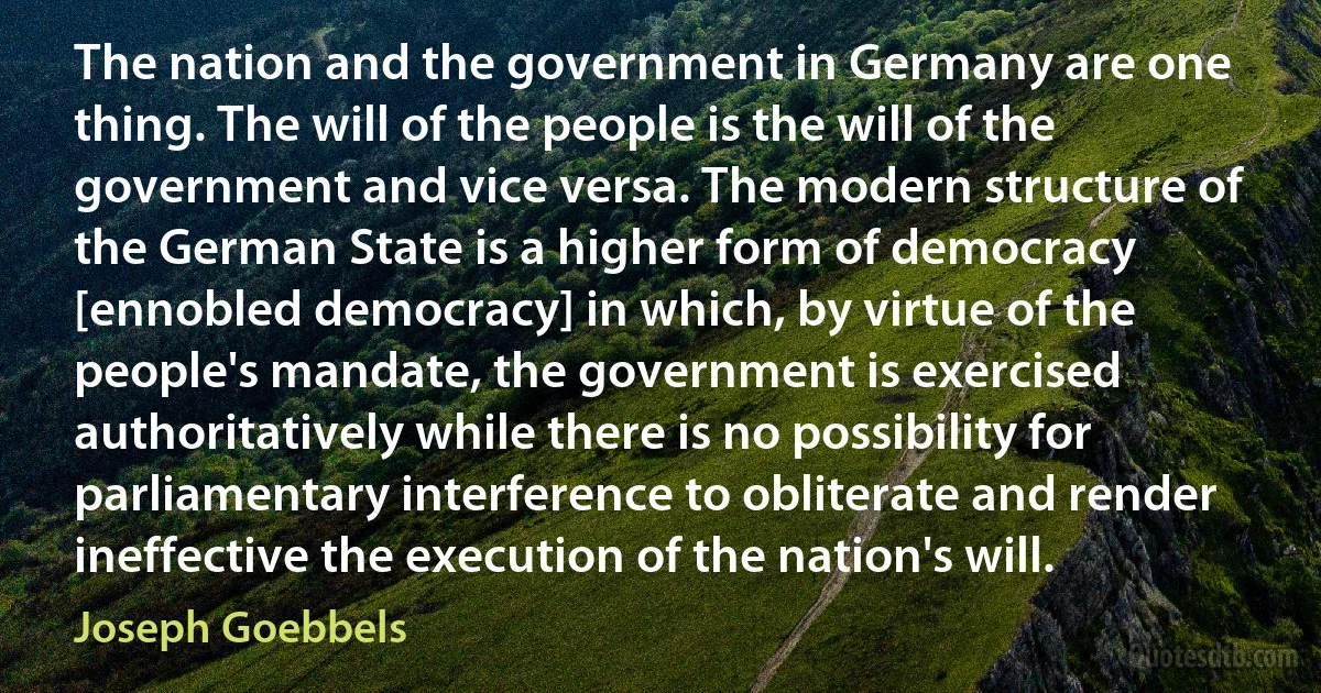 The nation and the government in Germany are one thing. The will of the people is the will of the government and vice versa. The modern structure of the German State is a higher form of democracy [ennobled democracy] in which, by virtue of the people's mandate, the government is exercised authoritatively while there is no possibility for parliamentary interference to obliterate and render ineffective the execution of the nation's will. (Joseph Goebbels)