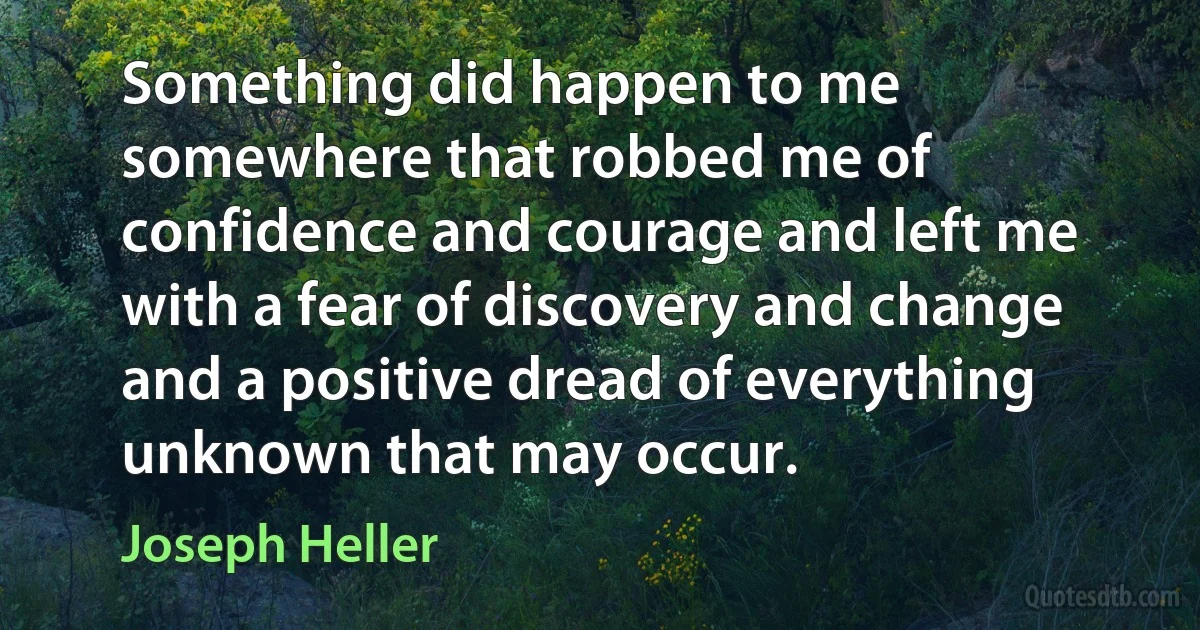 Something did happen to me somewhere that robbed me of confidence and courage and left me with a fear of discovery and change and a positive dread of everything unknown that may occur. (Joseph Heller)