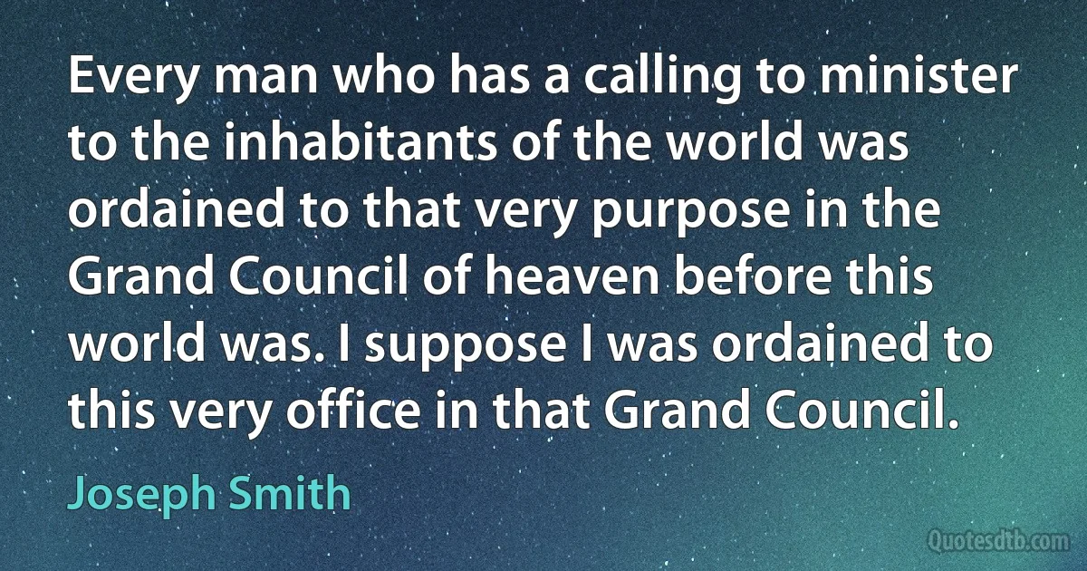 Every man who has a calling to minister to the inhabitants of the world was ordained to that very purpose in the Grand Council of heaven before this world was. I suppose I was ordained to this very office in that Grand Council. (Joseph Smith)