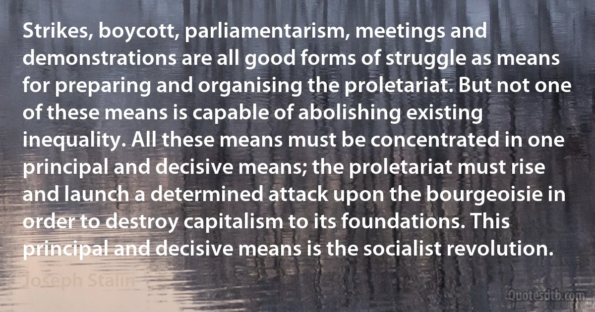 Strikes, boycott, parliamentarism, meetings and demonstrations are all good forms of struggle as means for preparing and organising the proletariat. But not one of these means is capable of abolishing existing inequality. All these means must be concentrated in one principal and decisive means; the proletariat must rise and launch a determined attack upon the bourgeoisie in order to destroy capitalism to its foundations. This principal and decisive means is the socialist revolution. (Joseph Stalin)