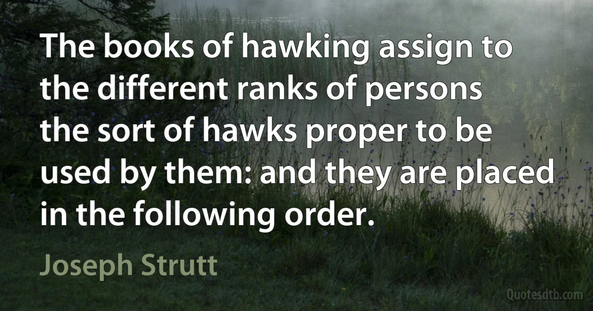 The books of hawking assign to the different ranks of persons the sort of hawks proper to be used by them: and they are placed in the following order. (Joseph Strutt)