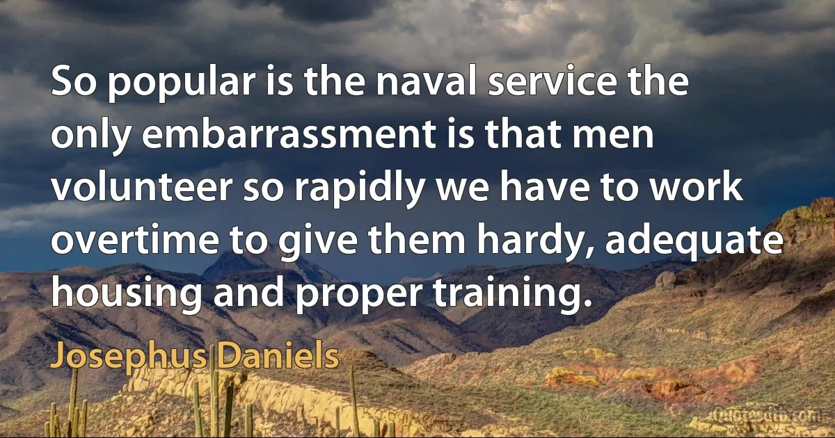 So popular is the naval service the only embarrassment is that men volunteer so rapidly we have to work overtime to give them hardy, adequate housing and proper training. (Josephus Daniels)