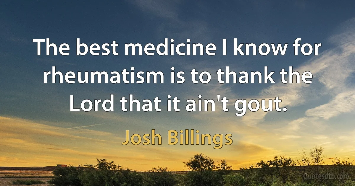 The best medicine I know for rheumatism is to thank the Lord that it ain't gout. (Josh Billings)