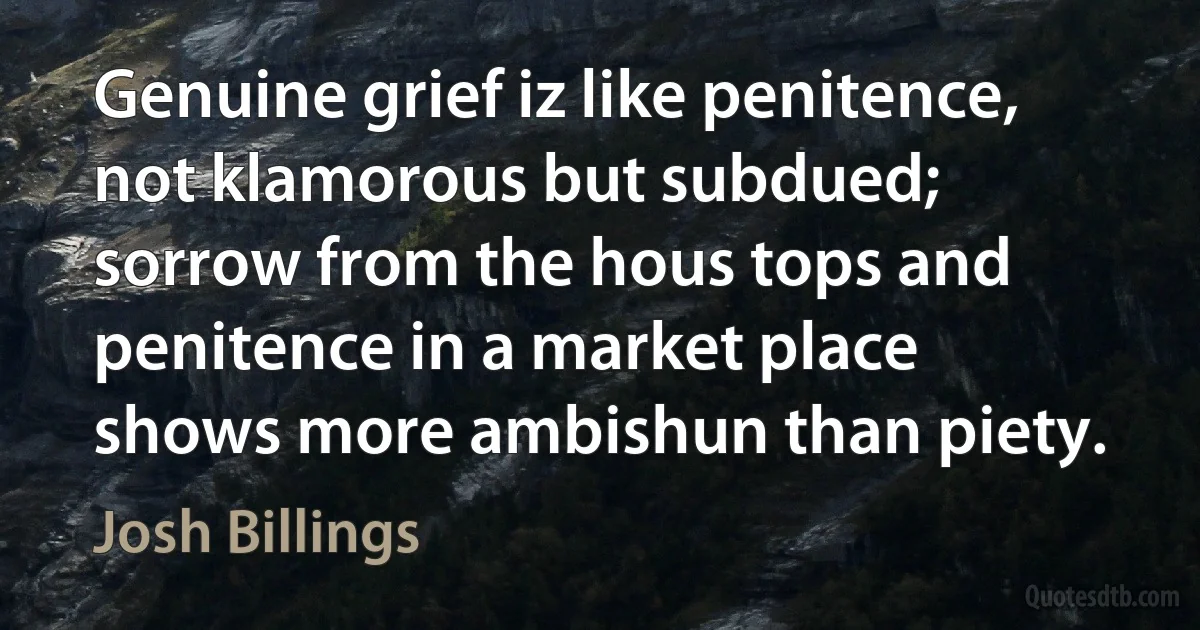 Genuine grief iz like penitence, not klamorous but subdued; sorrow from the hous tops and penitence in a market place shows more ambishun than piety. (Josh Billings)